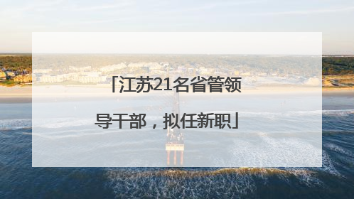 江苏21名省管领导干部，拟任新职