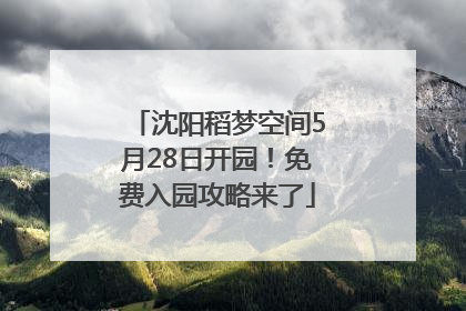 沈阳稻梦空间5月28日开园！免费入园攻略来了
