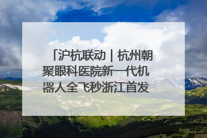 沪杭联动｜杭州朝聚眼科医院新一代机器人全飞秒浙江首发庆典仪式圆满落幕