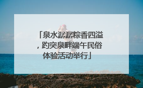 泉水潺潺粽香四溢，趵突泉畔端午民俗体验活动举行