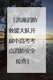 洪湖消防救援大队开展中高考考点消防安全检查