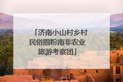 济南小山村乡村民俗圈粉南非农业旅游考察团