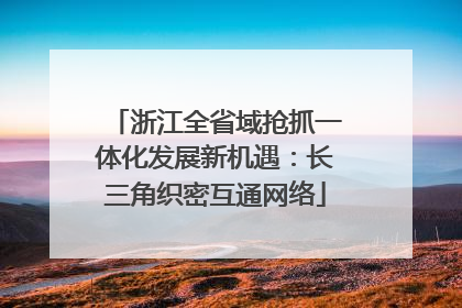 浙江全省域抢抓一体化发展新机遇：长三角织密互通网络