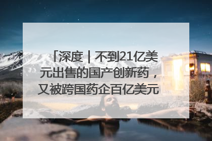 深度｜不到21亿美元出售的国产创新药，又被跨国药企百亿美元拿下，谁赚了？