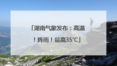 湖南气象发布：高温！阵雨！最高35℃