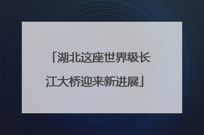 湖北这座世界级长江大桥迎来新进展