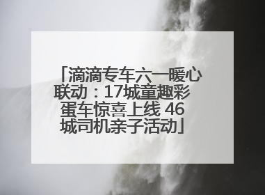 滴滴专车六一暖心联动：17城童趣彩蛋车惊喜上线 46城司机亲子活动