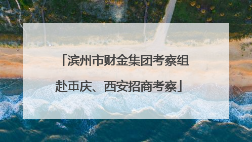 滨州市财金集团考察组赴重庆、西安招商考察