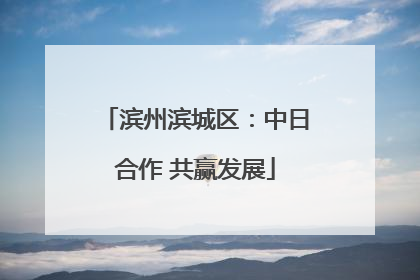 滨州滨城区：中日合作 共赢发展