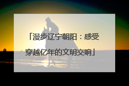 漫步辽宁朝阳：感受穿越亿年的文明交响