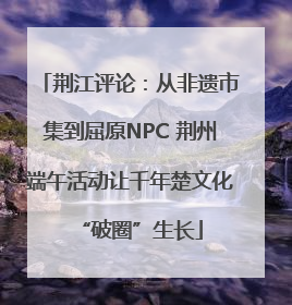荆江评论：从非遗市集到屈原NPC 荆州端午活动让千年楚文化“破圈”生长