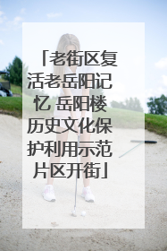 老街区复活老岳阳记忆 岳阳楼历史文化保护利用示范片区开街