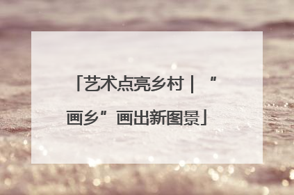艺术点亮乡村｜“画乡”画出新图景