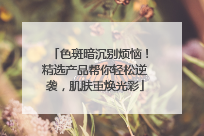 色斑暗沉别烦恼！精选产品帮你轻松逆袭，肌肤重焕光彩