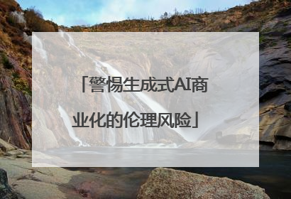 警惕生成式AI商业化的伦理风险
