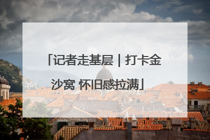 记者走基层｜打卡金沙窝 怀旧感拉满