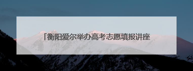 衡阳爱尔举办高考志愿填报讲座，双领域专家助力考生规划未来