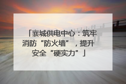 襄城供电中心：筑牢消防“防火墙”，提升安全“硬实力”