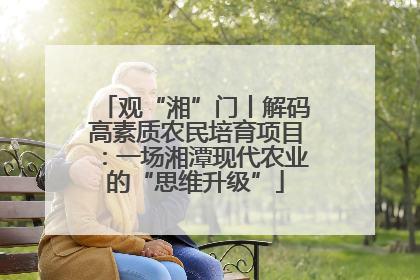 观“湘”门丨解码高素质农民培育项目：一场湘潭现代农业的“思维升级”