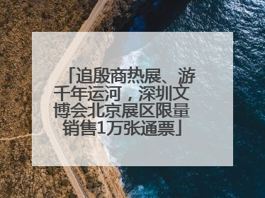 追殷商热展、游千年运河，深圳文博会北京展区限量销售1万张通票