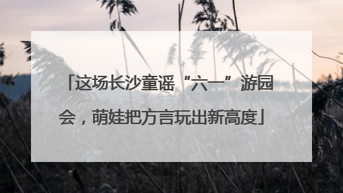 这场长沙童谣“六一”游园会，萌娃把方言玩出新高度
