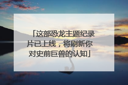 这部恐龙主题纪录片已上线，将刷新你对史前巨兽的认知