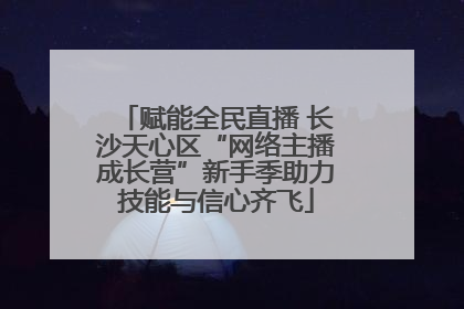 赋能全民直播 长沙天心区“网络主播成长营”新手季助力技能与信心齐飞