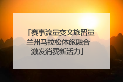 赛事流量变文旅留量 兰州马拉松体旅融合激发消费新活力