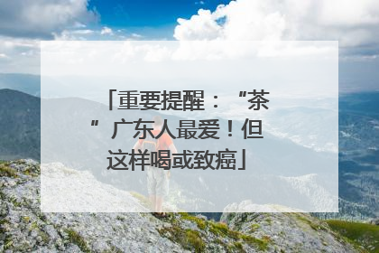 重要提醒：“茶”广东人最爱！但这样喝或致癌