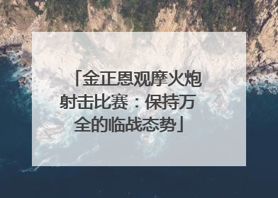 金正恩观摩火炮射击比赛：保持万全的临战态势