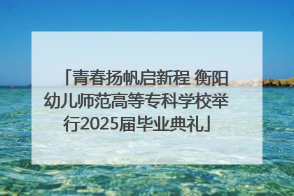 青春扬帆启新程 衡阳幼儿师范高等专科学校举行2025届毕业典礼
