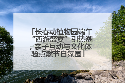 长春动植物园端午“西游盛宴”引热潮，亲子互动与文化体验点燃节日氛围