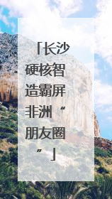 长沙硬核智造霸屏非洲“朋友圈”