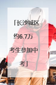 长沙城区约6.7万考生参加中考