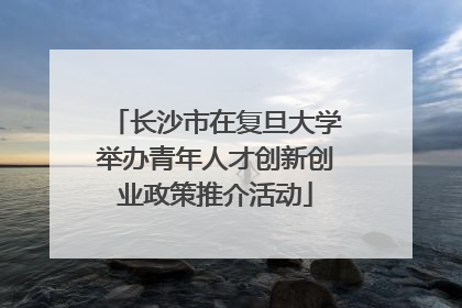 长沙市在复旦大学举办青年人才创新创业政策推介活动