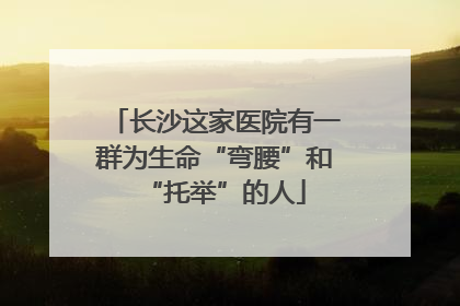 长沙这家医院有一群为生命“弯腰”和“托举”的人