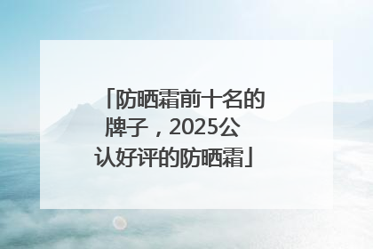 防晒霜前十名的牌子，2025公认好评的防晒霜