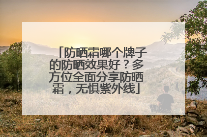 防晒霜哪个牌子的防晒效果好？多方位全面分享防晒霜，无惧紫外线