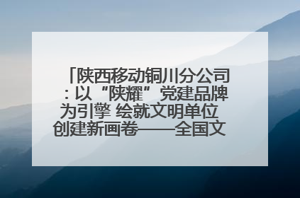 陕西移动铜川分公司：以“陕耀”党建品牌为引擎 绘就文明单位创建新画卷——全国文明单位创建纪实