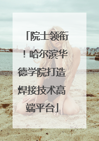 院士领衔！哈尔滨华德学院打造焊接技术高端平台