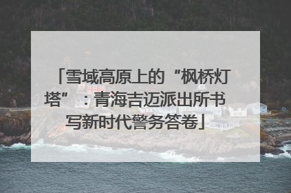 雪域高原上的“枫桥灯塔”：青海吉迈派出所书写新时代警务答卷