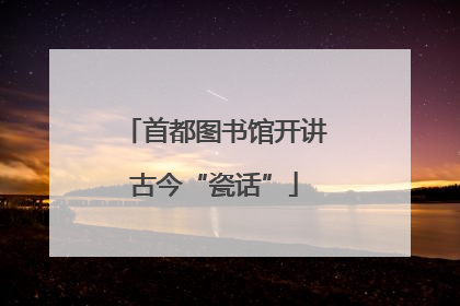 首都图书馆开讲古今“瓷话”
