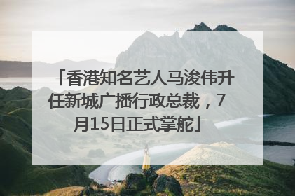 香港知名艺人马浚伟升任新城广播行政总裁，7月15日正式掌舵