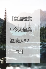 高温橙警！今天最高温或达37℃