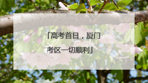 高考首日，厦门考区一切顺利