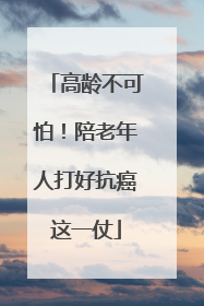 高龄不可怕！陪老年人打好抗癌这一仗