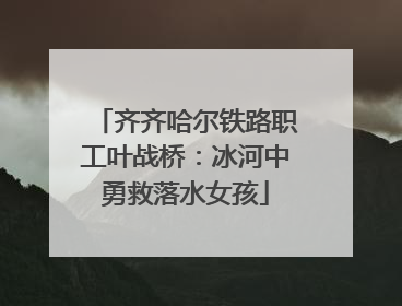 齐齐哈尔铁路职工叶战桥：冰河中勇救落水女孩