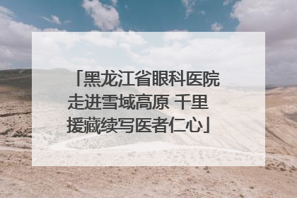 黑龙江省眼科医院走进雪域高原 千里援藏续写医者仁心