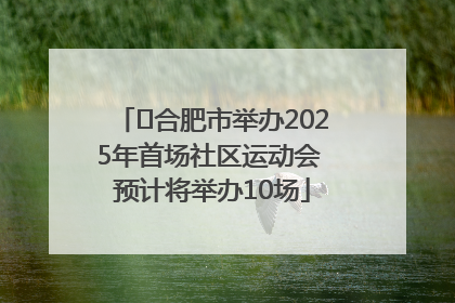 ﻿合肥市举办2025年首场社区运动会 预计将举办10场