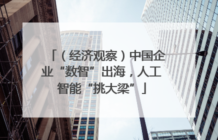 （经济观察）中国企业“数智”出海，人工智能“挑大梁”